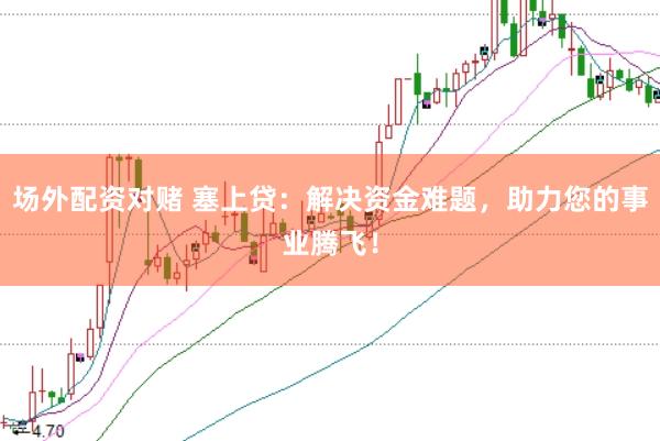 场外配资对赌 塞上贷：解决资金难题，助力您的事业腾飞！