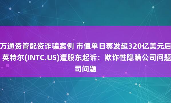 万通资管配资诈骗案例 市值单日蒸发超320亿美元后 英特尔(INTC.US)遭股东起诉：欺诈性隐瞒公司问题