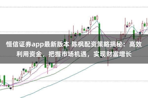 恒信证券app最新版本 陈枫配资策略揭秘：高效利用资金，把握市场机遇，实现财富增长