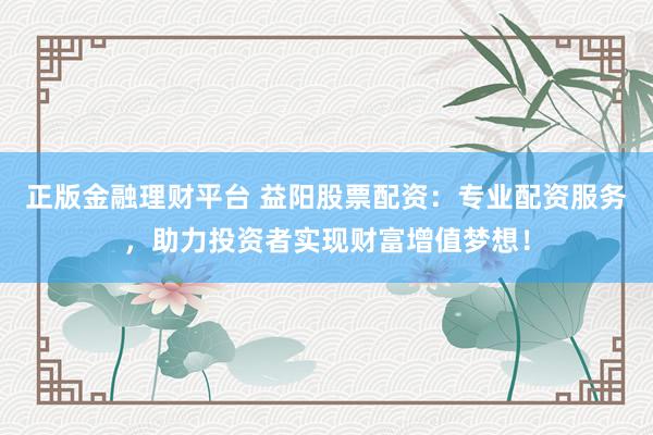 正版金融理财平台 益阳股票配资：专业配资服务，助力投资者实现财富增值梦想！
