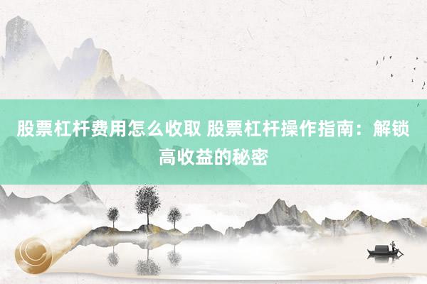 股票杠杆费用怎么收取 股票杠杆操作指南:解锁高收益的秘密