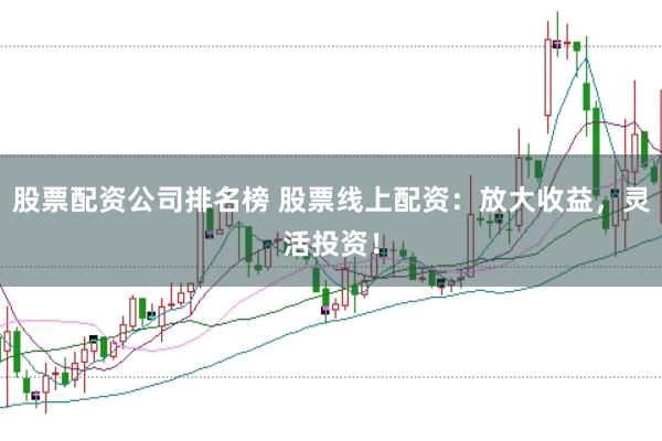 股票配资公司排名榜 股票线上配资:放大收益,灵活投资!