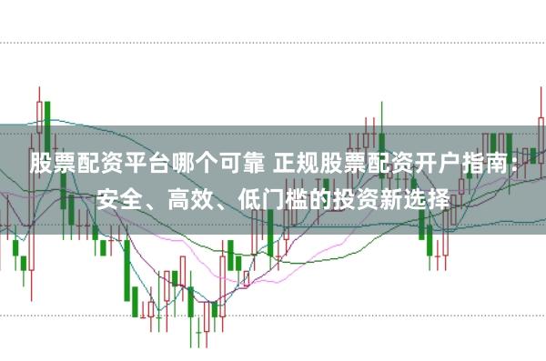 股票配资平台哪个可靠 正规股票配资开户指南：安全、高效、低门槛的投资新选择