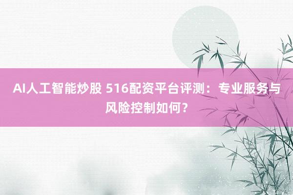 AI人工智能炒股 516配资平台评测:专业服务与风险控制如何?