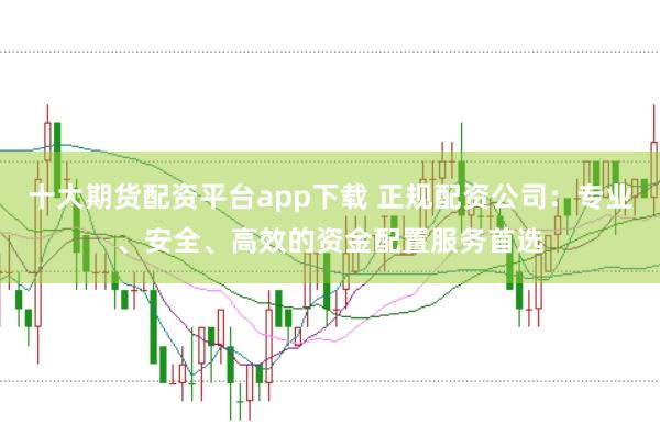 十大期货配资平台app下载 正规配资公司：专业、安全、高效的资金配置服务首选
