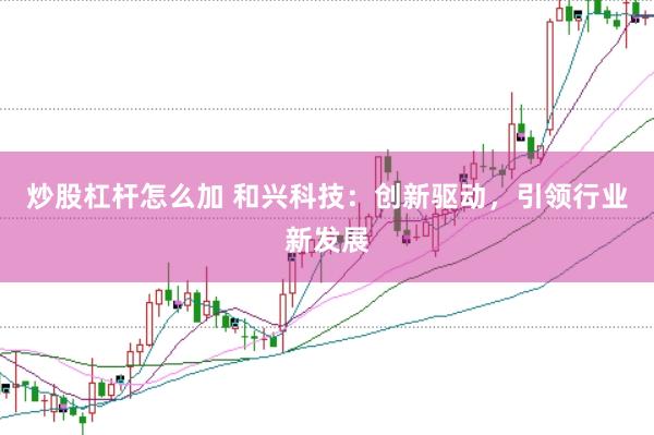 炒股杠杆怎么加 和兴科技：创新驱动，引领行业新发展