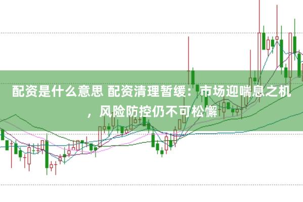 配资是什么意思 配资清理暂缓：市场迎喘息之机，风险防控仍不可松懈