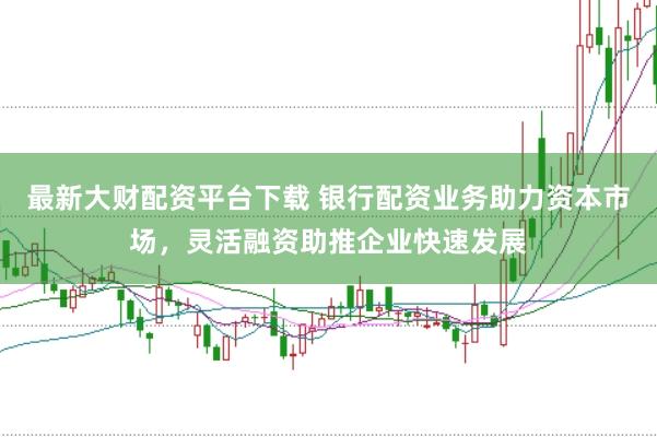 最新大财配资平台下载 银行配资业务助力资本市场，灵活融资助推企业快速发展
