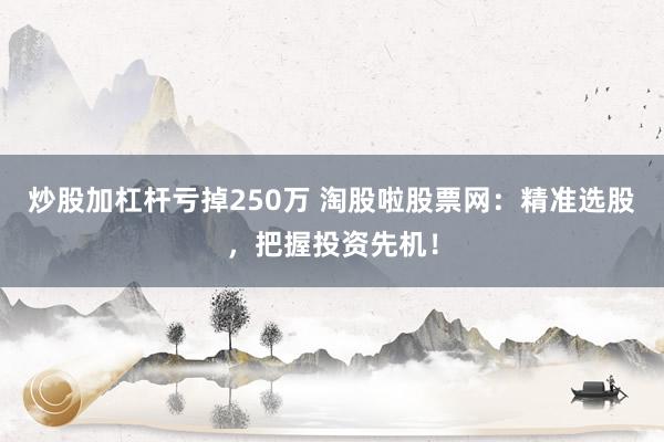 炒股加杠杆亏掉250万 淘股啦股票网：精准选股，把握投资先机！
