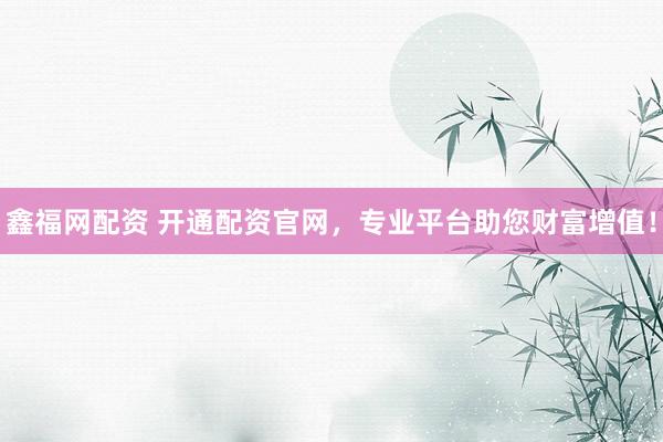 鑫福网配资 开通配资官网，专业平台助您财富增值！