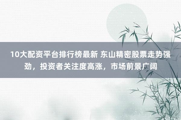 10大配资平台排行榜最新 东山精密股票走势强劲，投资者关注度高涨，市场前景广阔