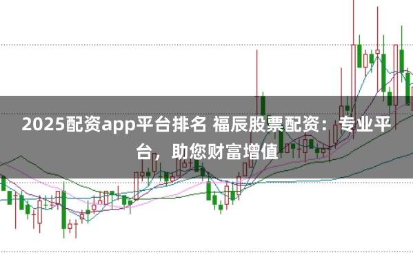 2025配资app平台排名 福辰股票配资：专业平台，助您财富增值