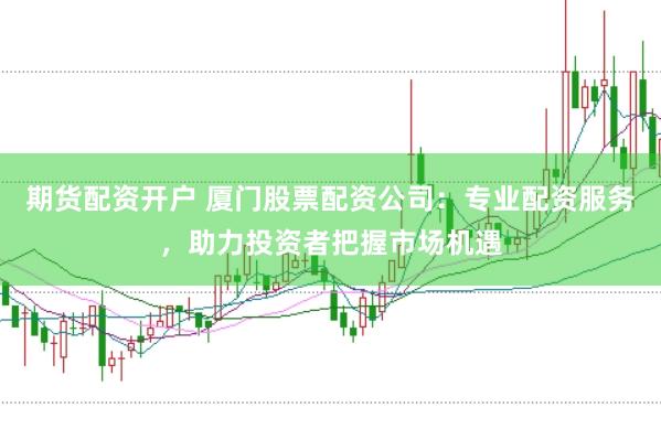 期货配资开户 厦门股票配资公司：专业配资服务，助力投资者把握市场机遇