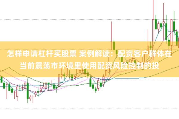 怎样申请杠杆买股票 案例解读：配资客户群体在当前震荡市环境里使用配资风险控制的投