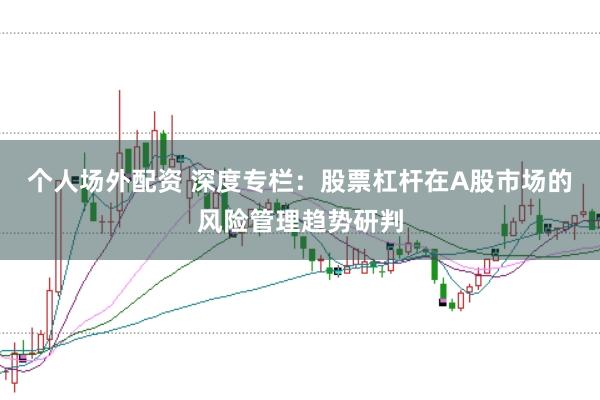 个人场外配资 深度专栏：股票杠杆在A股市场的风险管理趋势研判