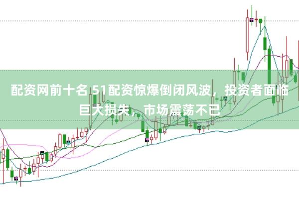配资网前十名 51配资惊爆倒闭风波，投资者面临巨大损失，市场震荡不已