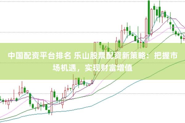 中国配资平台排名 乐山股票配资新策略：把握市场机遇，实现财富增值