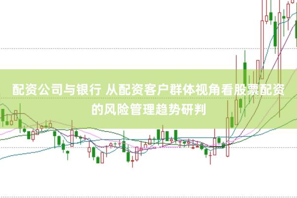 配资公司与银行 从配资客户群体视角看股票配资的风险管理趋势研判