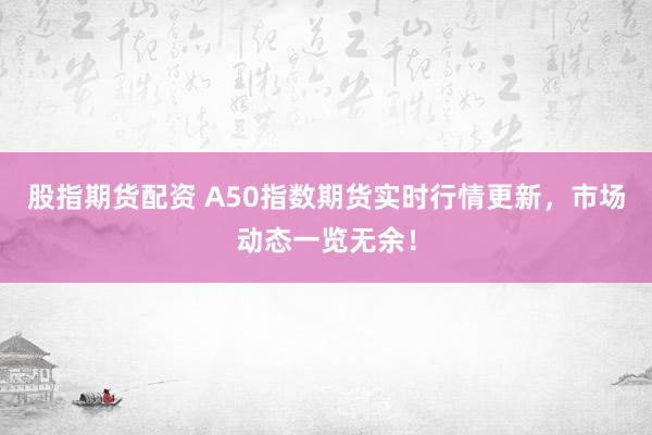 股指期货配资 A50指数期货实时行情更新，市场动态一览无余！