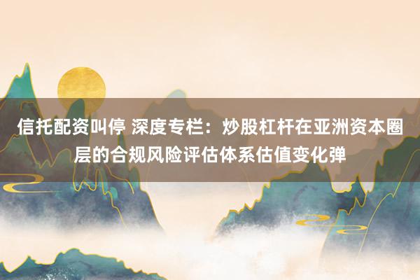 信托配资叫停 深度专栏：炒股杠杆在亚洲资本圈层的合规风险评估体系估值变化弹