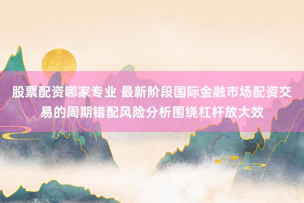 股票配资哪家专业 最新阶段国际金融市场配资交易的周期错配风险分析围绕杠杆放大效