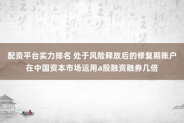 配资平台实力排名 处于风险释放后的修复期账户在中国资本市场运用a股融资融券几倍