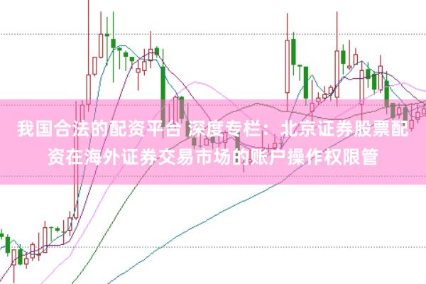 我国合法的配资平台 深度专栏：北京证券股票配资在海外证券交易市场的账户操作权限管