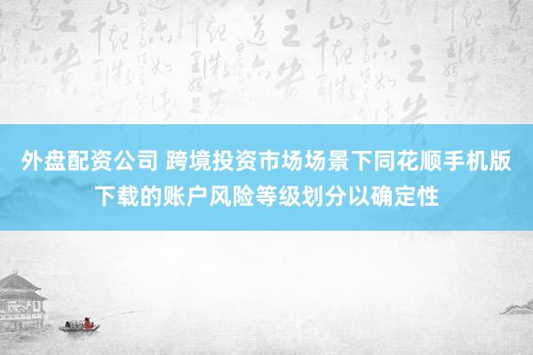 外盘配资公司 跨境投资市场场景下同花顺手机版下载的账户风险等级划分以确定性