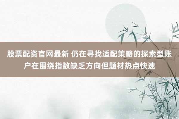 股票配资官网最新 仍在寻找适配策略的探索型账户在围绕指数缺乏方向但题材热点快速