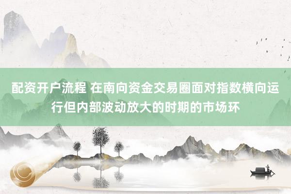 配资开户流程 在南向资金交易圈面对指数横向运行但内部波动放大的时期的市场环