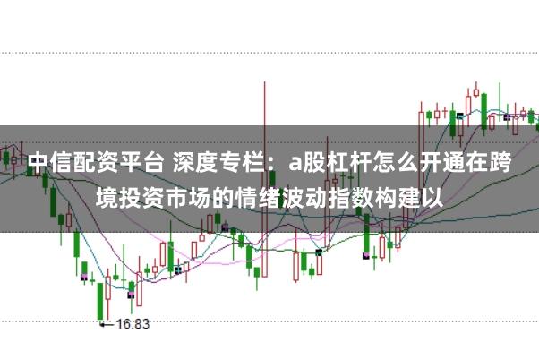 中信配资平台 深度专栏：a股杠杆怎么开通在跨境投资市场的情绪波动指数构建以