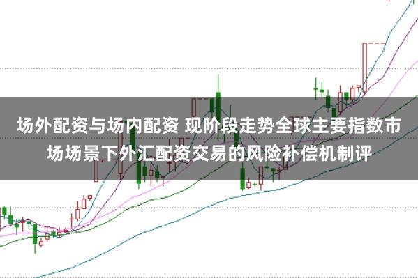 场外配资与场内配资 现阶段走势全球主要指数市场场景下外汇配资交易的风险补偿机制评
