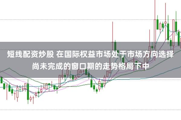短线配资炒股 在国际权益市场处于市场方向选择尚未完成的窗口期的走势格局下中