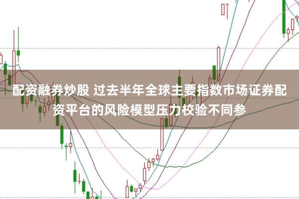 配资融券炒股 过去半年全球主要指数市场证券配资平台的风险模型压力校验不同参