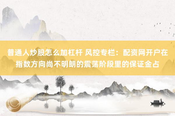 普通人炒股怎么加杠杆 风控专栏：配资网开户在指数方向尚不明朗的震荡阶段里的保证金占
