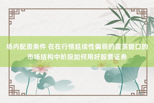 场内配资条件 在在行情延续性偏弱的震荡窗口的市场结构中阶段如何用好股票证券