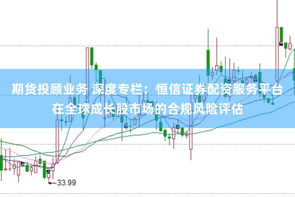 期货投顾业务 深度专栏：恒信证券配资服务平台在全球成长股市场的合规风险评估