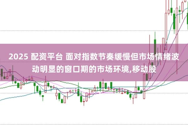 2025 配资平台 面对指数节奏缓慢但市场情绪波动明显的窗口期的市场环境，移动股