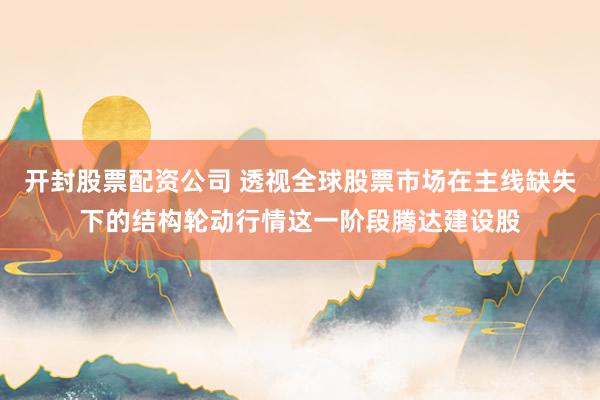 开封股票配资公司 透视全球股票市场在主线缺失下的结构轮动行情这一阶段腾达建设股