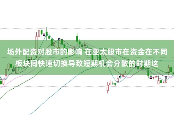 场外配资对股市的影响 在亚太股市在资金在不同板块间快速切换导致短期机会分散的时期这